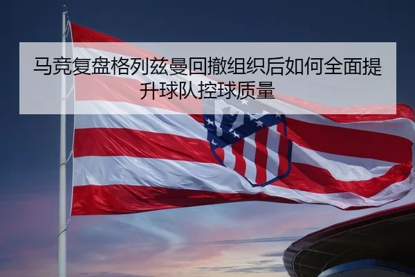 马竞复盘格列兹曼回撤组织后如何全面提升球队控球质量