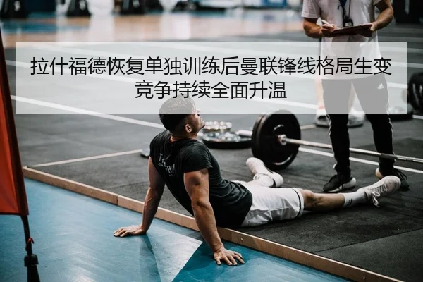 拉什福德恢复单独训练后曼联锋线格局生变竞争持续全面升温