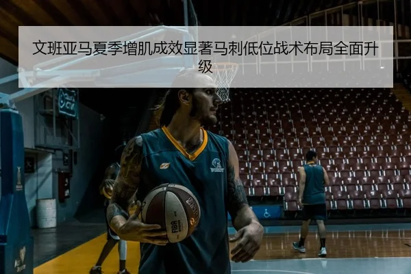 文班亚马夏季增肌成效显著马刺低位战术布局全面升级